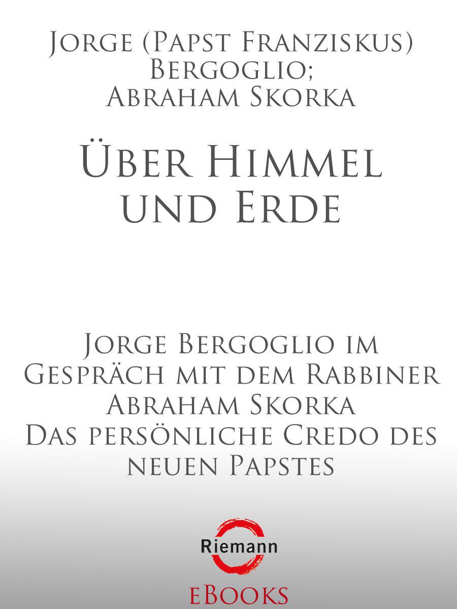 Über Himmel und Erde: Jorge Bergoglio im Gespräch mit dem Rabbiner Abraham Skorka - Das persönliche Credo des neuen Papstes
